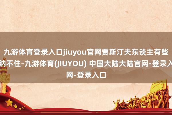 九游体育登录入口jiuyou官网贾斯汀夫东谈主有些按纳不住-九游体育(JIUYOU) 中国大陆大陆官网-登录入口