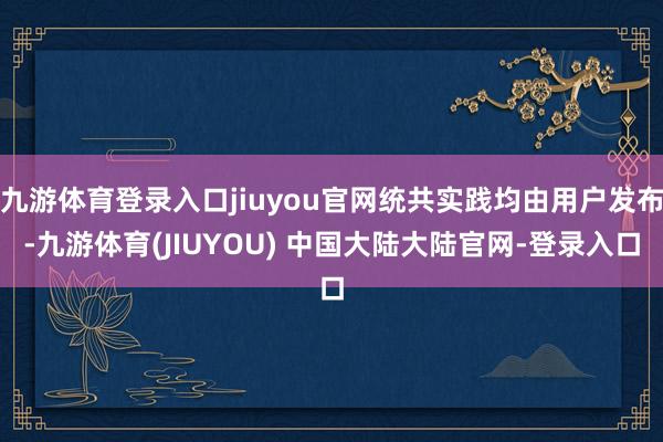 九游体育登录入口jiuyou官网统共实践均由用户发布-九游体育(JIUYOU) 中国大陆大陆官网-登录入口