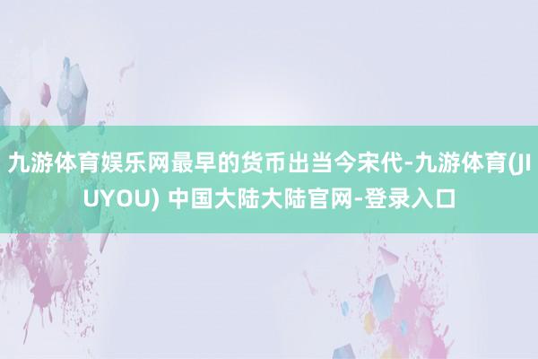 九游体育娱乐网最早的货币出当今宋代-九游体育(JIUYOU) 中国大陆大陆官网-登录入口