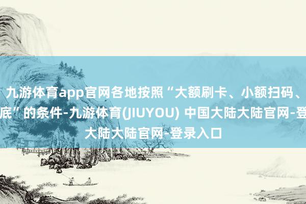 九游体育app官网各地按照“大额刷卡、小额扫码、现款兜底”的条件-九游体育(JIUYOU) 中国大陆大陆官网-登录入口