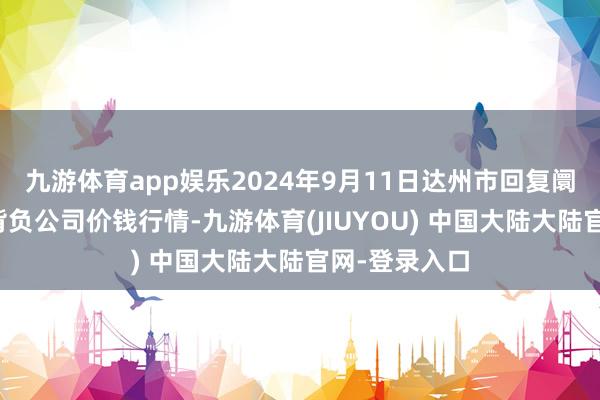 九游体育app娱乐2024年9月11日达州市回复阛阓责罚有限背负公司价钱行情-九游体育(JIUYOU) 中国大陆大陆官网-登录入口