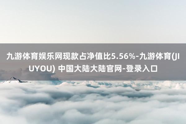 九游体育娱乐网现款占净值比5.56%-九游体育(JIUYOU) 中国大陆大陆官网-登录入口