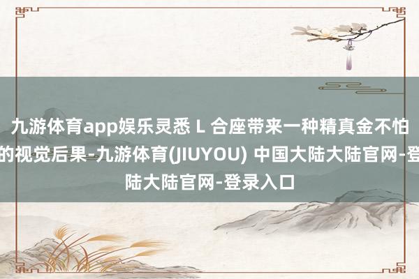 九游体育app娱乐灵悉 L 合座带来一种精真金不怕火时尚的视觉后果-九游体育(JIUYOU) 中国大陆大陆官网-登录入口