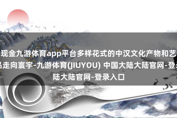 现金九游体育app平台多样花式的中汉文化产物和艺术作品走向寰宇-九游体育(JIUYOU) 中国大陆大陆官网-登录入口