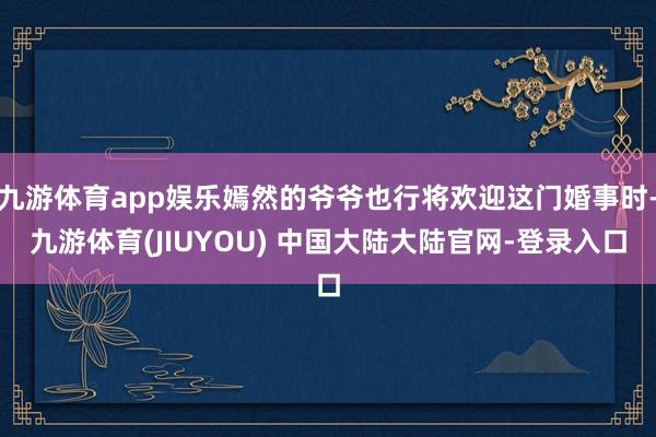 九游体育app娱乐嫣然的爷爷也行将欢迎这门婚事时-九游体育(JIUYOU) 中国大陆大陆官网-登录入口