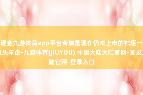 现金九游体育app平台奇瑞是现在仍未上市的独逐一家巨头车企-九游体育(JIUYOU) 中国大陆大陆官网-登录入口