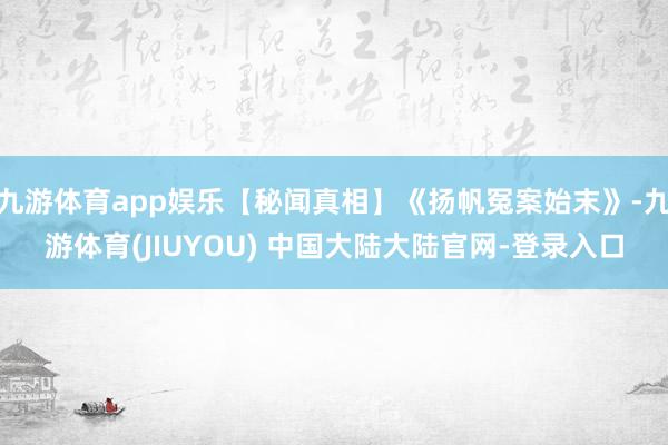 九游体育app娱乐【秘闻真相】《扬帆冤案始末》-九游体育(JIUYOU) 中国大陆大陆官网-登录入口