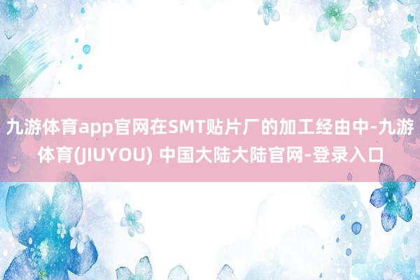 九游体育app官网在SMT贴片厂的加工经由中-九游体育(JIUYOU) 中国大陆大陆官网-登录入口