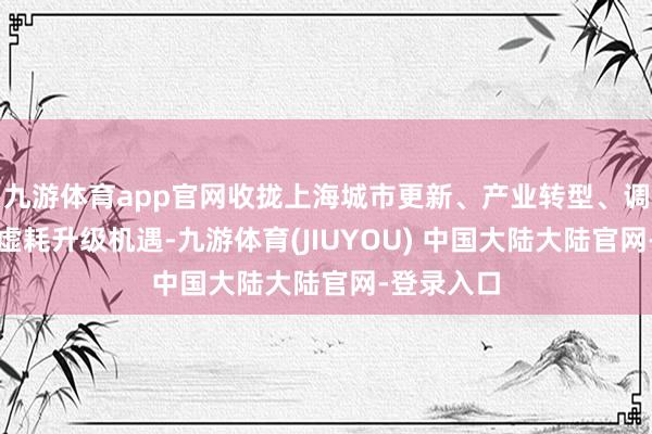 九游体育app官网收拢上海城市更新、产业转型、调动加速、虚耗升级机遇-九游体育(JIUYOU) 中国大陆大陆官网-登录入口