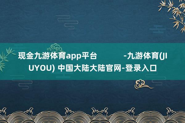 现金九游体育app平台            -九游体育(JIUYOU) 中国大陆大陆官网-登录入口