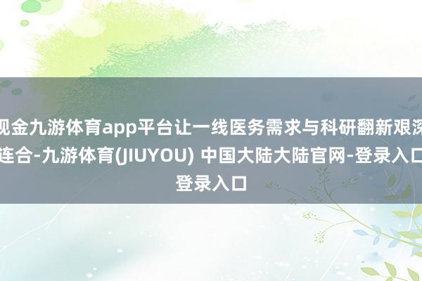 现金九游体育app平台让一线医务需求与科研翻新艰深连合-九游体育(JIUYOU) 中国大陆大陆官网-登录入口