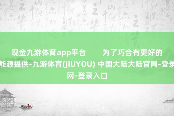 现金九游体育app平台        为了巧合有更好的一些能源提供-九游体育(JIUYOU) 中国大陆大陆官网-登录入口