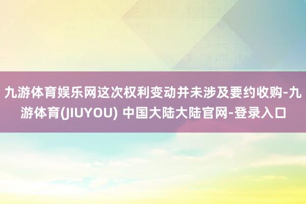 九游体育娱乐网　　这次权利变动并未涉及要约收购-九游体育(JIUYOU) 中国大陆大陆官网-登录入口