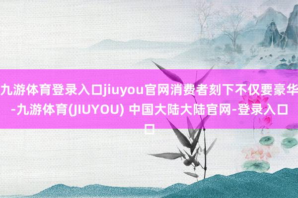 九游体育登录入口jiuyou官网消费者刻下不仅要豪华-九游体育(JIUYOU) 中国大陆大陆官网-登录入口