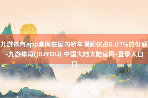 九游体育app官网在国内轿车阛阓仅占0.01%的份额-九游体育(JIUYOU) 中国大陆大陆官网-登录入口