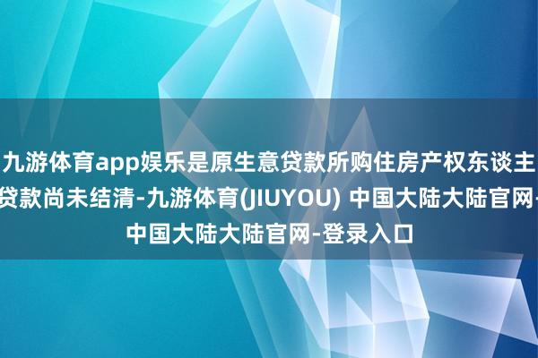 九游体育app娱乐是原生意贷款所购住房产权东谈主；原生意贷款尚未结清-九游体育(JIUYOU) 中国大陆大陆官网-登录入口