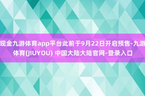 现金九游体育app平台此前于9月22日开启预售-九游体育(JIUYOU) 中国大陆大陆官网-登录入口