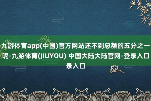 九游体育app(中国)官方网站还不到总额的五分之一呢-九游体育(JIUYOU) 中国大陆大陆官网-登录入口