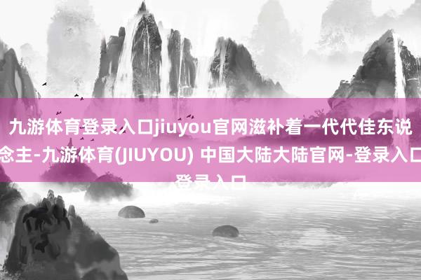 九游体育登录入口jiuyou官网滋补着一代代佳东说念主-九游体育(JIUYOU) 中国大陆大陆官网-登录入口