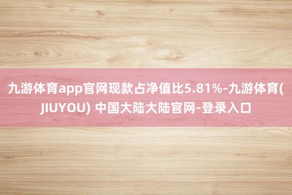 九游体育app官网现款占净值比5.81%-九游体育(JIUYOU) 中国大陆大陆官网-登录入口