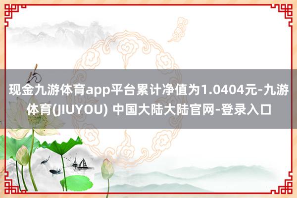 现金九游体育app平台累计净值为1.0404元-九游体育(JIUYOU) 中国大陆大陆官网-登录入口