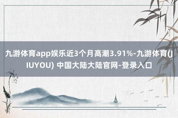 九游体育app娱乐近3个月高潮3.91%-九游体育(JIUYOU) 中国大陆大陆官网-登录入口