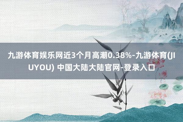 九游体育娱乐网近3个月高潮0.38%-九游体育(JIUYOU) 中国大陆大陆官网-登录入口