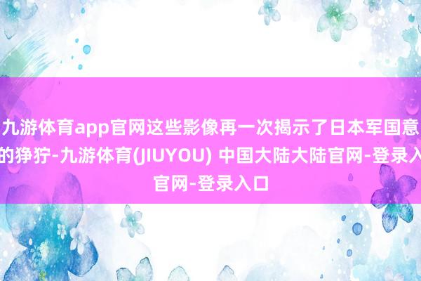 九游体育app官网这些影像再一次揭示了日本军国意见的狰狞-九游体育(JIUYOU) 中国大陆大陆官网-登录入口