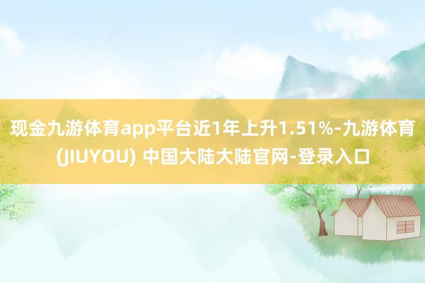 现金九游体育app平台近1年上升1.51%-九游体育(JIUYOU) 中国大陆大陆官网-登录入口