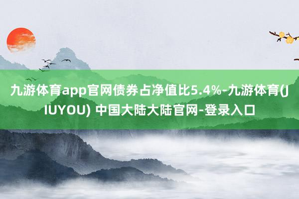 九游体育app官网债券占净值比5.4%-九游体育(JIUYOU) 中国大陆大陆官网-登录入口