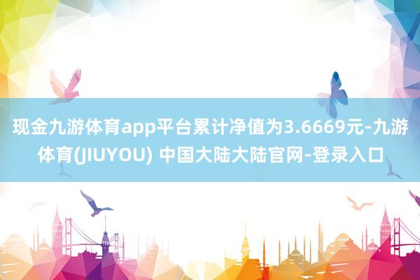 现金九游体育app平台累计净值为3.6669元-九游体育(JIUYOU) 中国大陆大陆官网-登录入口