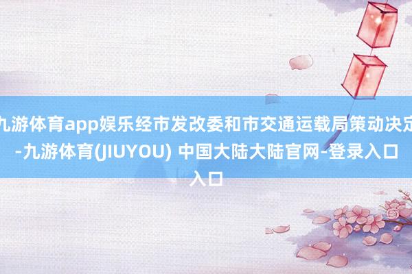 九游体育app娱乐经市发改委和市交通运载局策动决定-九游体育(JIUYOU) 中国大陆大陆官网-登录入口