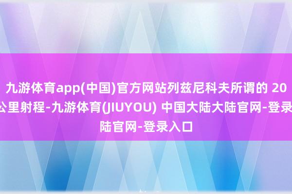 九游体育app(中国)官方网站列兹尼科夫所谓的 2000 公里射程-九游体育(JIUYOU) 中国大陆大陆官网-登录入口