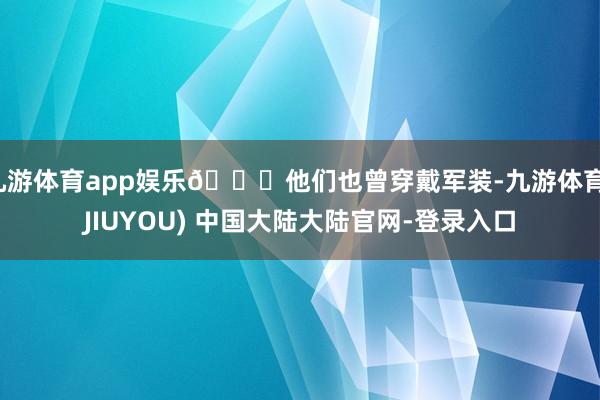 九游体育app娱乐🌟他们也曾穿戴军装-九游体育(JIUYOU) 中国大陆大陆官网-登录入口