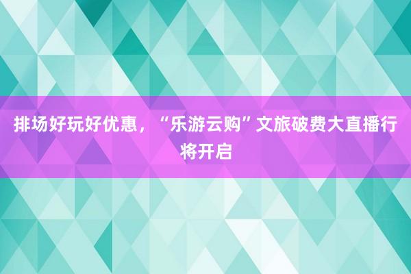 排场好玩好优惠，“乐游云购”文旅破费大直播行将开启