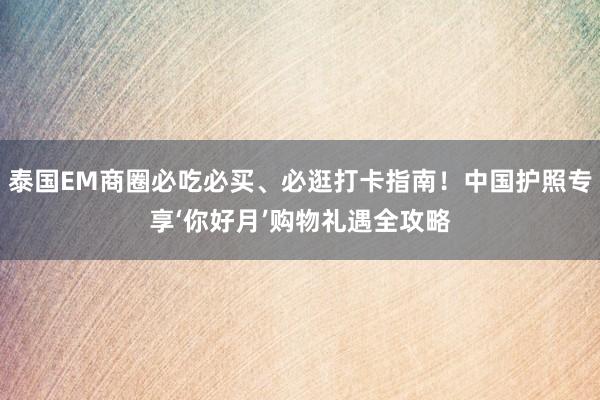 泰国EM商圈必吃必买、必逛打卡指南！中国护照专享‘你好月’购物礼遇全攻略