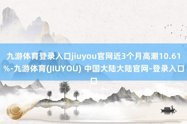 九游体育登录入口jiuyou官网近3个月高潮10.61%-九游体育(JIUYOU) 中国大陆大陆官网-登录入口