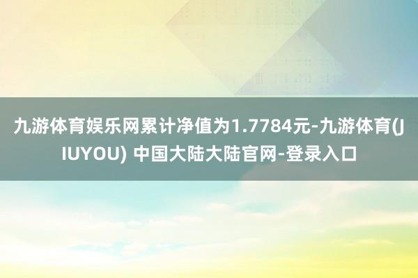 九游体育娱乐网累计净值为1.7784元-九游体育(JIUYOU) 中国大陆大陆官网-登录入口