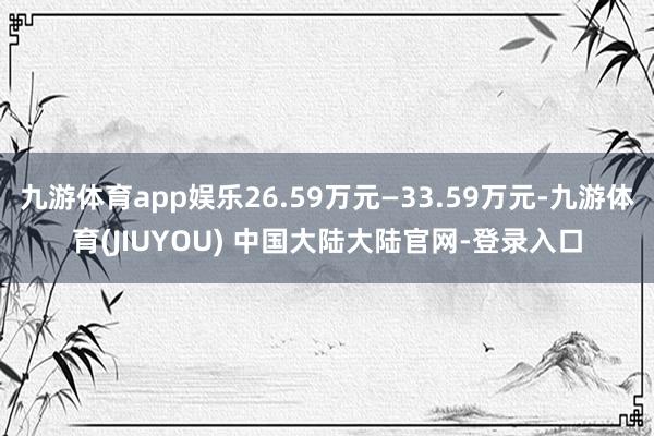 九游体育app娱乐26.59万元—33.59万元-九游体育(JIUYOU) 中国大陆大陆官网-登录入口