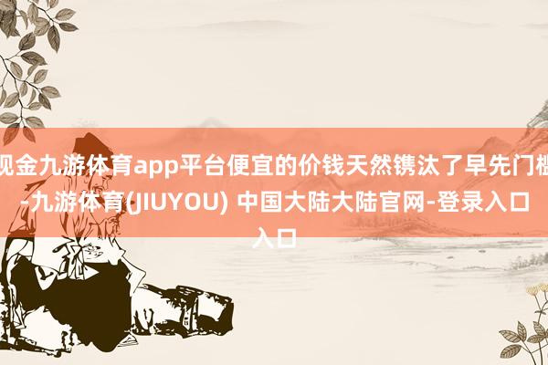 现金九游体育app平台便宜的价钱天然镌汰了早先门槛-九游体育(JIUYOU) 中国大陆大陆官网-登录入口