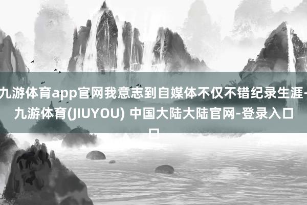 九游体育app官网我意志到自媒体不仅不错纪录生涯-九游体育(JIUYOU) 中国大陆大陆官网-登录入口