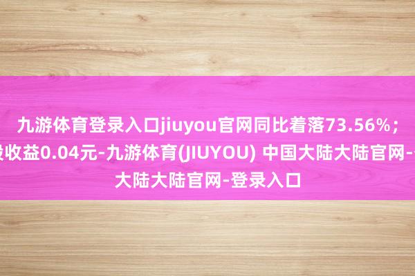 九游体育登录入口jiuyou官网同比着落73.56%；基本每股收益0.04元-九游体育(JIUYOU) 中国大陆大陆官网-登录入口