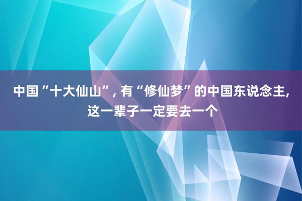 中国“十大仙山”, 有“修仙梦”的中国东说念主, 这一辈子一定要去一个