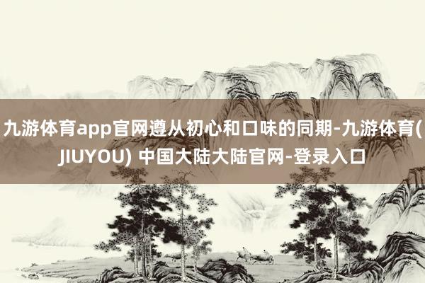 九游体育app官网遵从初心和口味的同期-九游体育(JIUYOU) 中国大陆大陆官网-登录入口