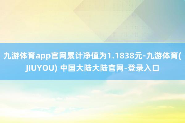 九游体育app官网累计净值为1.1838元-九游体育(JIUYOU) 中国大陆大陆官网-登录入口