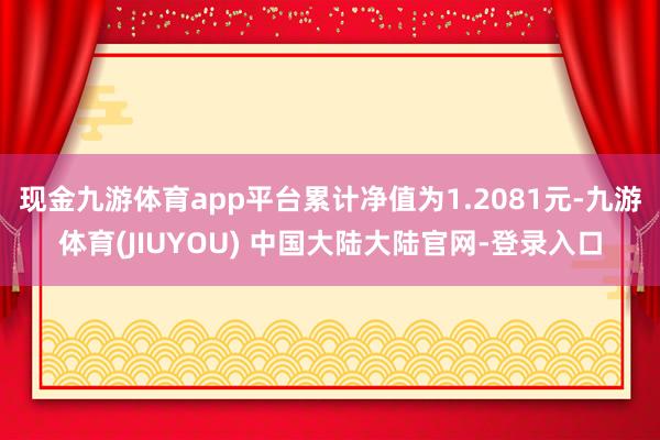 现金九游体育app平台累计净值为1.2081元-九游体育(JIUYOU) 中国大陆大陆官网-登录入口