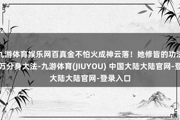 九游体育娱乐网百真金不怕火成神云落！她修皆的功法诀是百万分身大法-九游体育(JIUYOU) 中国大陆大陆官网-登录入口