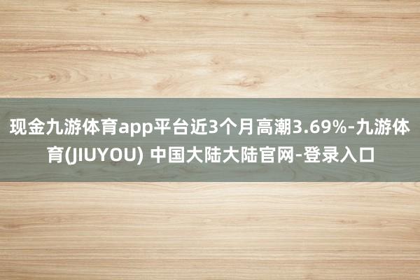 现金九游体育app平台近3个月高潮3.69%-九游体育(JIUYOU) 中国大陆大陆官网-登录入口