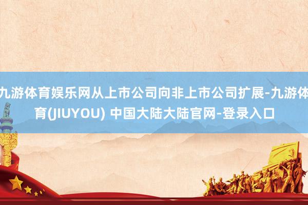 九游体育娱乐网从上市公司向非上市公司扩展-九游体育(JIUYOU) 中国大陆大陆官网-登录入口