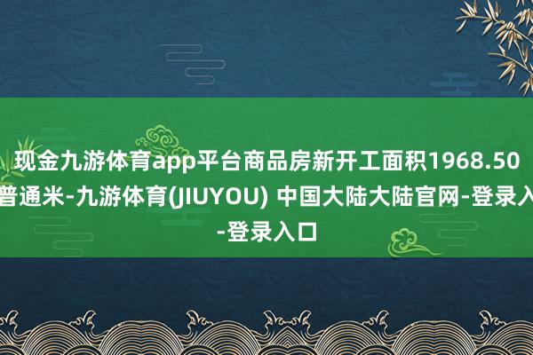 现金九游体育app平台商品房新开工面积1968.50万普通米-九游体育(JIUYOU) 中国大陆大陆官网-登录入口